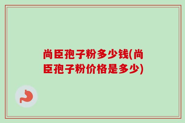 尚臣孢子粉多少钱(尚臣孢子粉价格是多少)-第1张图片-卓越灵芝孢子粉