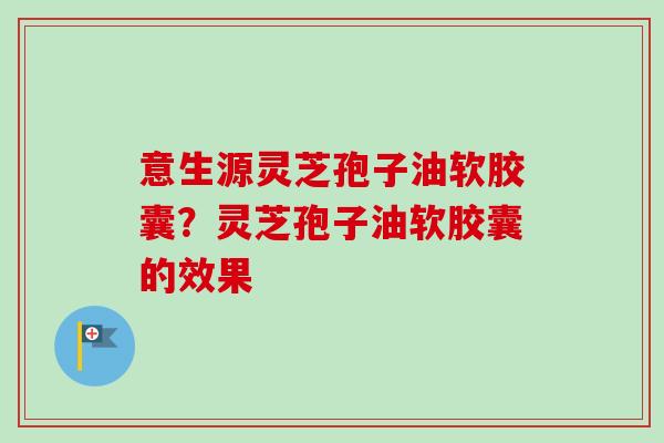 意生源灵芝孢子油软胶囊?灵芝孢子油软胶囊的效果-第1张图片-卓越灵芝孢子粉 意生源灵芝孢子油软胶囊?灵芝孢子油软胶囊的效果-第1张图片-卓越灵芝孢子粉