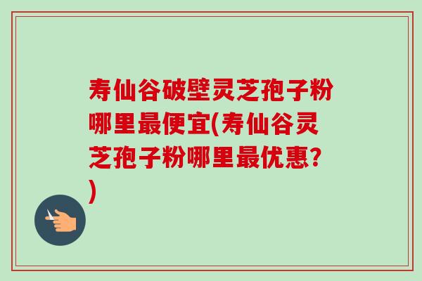 寿仙谷破壁灵芝孢子粉哪里最便宜(寿仙谷灵芝孢子粉哪里最优惠?)-第1张图片-卓越灵芝孢子粉 寿仙谷破壁灵芝孢子粉哪里最便宜(寿仙谷灵芝孢子粉哪里最优惠?)-第1张图片-卓越灵芝孢子粉