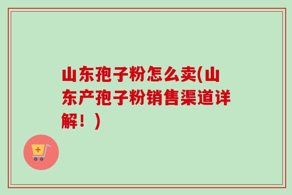 山东孢子粉怎么卖(山东产孢子粉销售渠道详解!)-第1张图片-卓越灵芝孢子粉 山东孢子粉怎么卖(山东产孢子粉销售渠道详解!)-第1张图片-卓越灵芝孢子粉