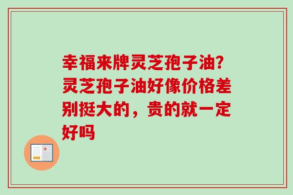 幸福来牌灵芝孢子油?灵芝孢子油好像价格差别挺大的,贵的就一定好吗-第1张图片-卓越灵芝孢子粉 幸福来牌灵芝孢子油?灵芝孢子油好像价格差别挺大的,贵的就一定好吗-第1张图片-卓越灵芝孢子粉