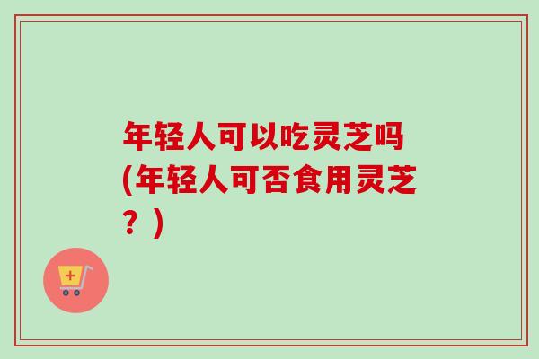 年轻人可以吃灵芝吗 (年轻人可否食用灵芝？)-第1张图片-卓越灵芝孢子粉