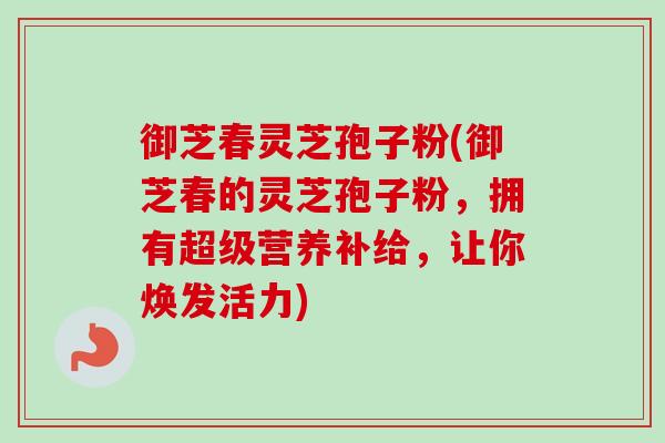 御芝春灵芝孢子粉(御芝春的灵芝孢子粉，拥有超级营养补给，让你焕发活力)-第1张图片-卓越灵芝孢子粉