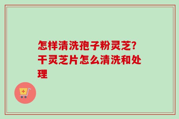 怎样清洗孢子粉灵芝?干灵芝片怎么清洗和处理-第1张图片-卓越灵芝孢子粉 怎样清洗孢子粉灵芝?干灵芝片怎么清洗和处理-第1张图片-卓越灵芝孢子粉