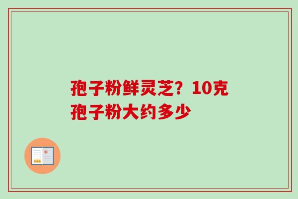 孢子粉鲜灵芝？10克孢子粉大约多少-第1张图片-卓越灵芝孢子粉
