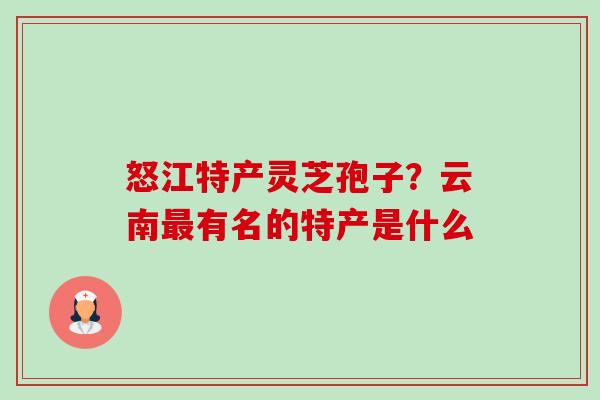怒江特产灵芝孢子?云南最有名的特产是什么-第1张图片-卓越灵芝孢子粉 怒江特产灵芝孢子?云南最有名的特产是什么-第1张图片-卓越灵芝孢子粉