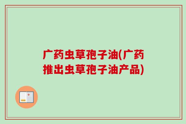 广药虫草孢子油(广药推出虫草孢子油产品)-第1张图片-卓越灵芝孢子粉