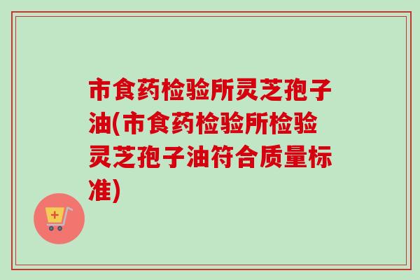 市食药检验所灵芝孢子油(市食药检验所检验灵芝孢子油符合质量标准)-第1张图片-卓越灵芝孢子粉 市食药检验所灵芝孢子油(市食药检验所检验灵芝孢子油符合质量标准)-第1张图片-卓越灵芝孢子粉