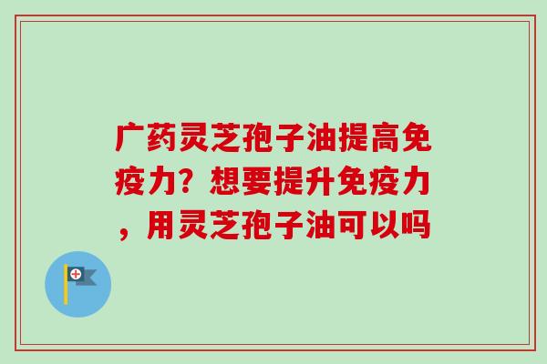 广药灵芝孢子油提高免疫力?想要提升免疫力,用灵芝孢子油可以吗-第1张图片-卓越灵芝孢子粉 广药灵芝孢子油提高免疫力?想要提升免疫力,用灵芝孢子油可以吗-第1张图片-卓越灵芝孢子粉