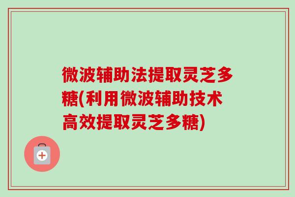 微波辅助法提取灵芝多糖(利用微波辅助技术高效提取灵芝多糖)-第1张图片-卓越灵芝孢子粉 微波辅助法提取灵芝多糖(利用微波辅助技术高效提取灵芝多糖)-第1张图片-卓越灵芝孢子粉