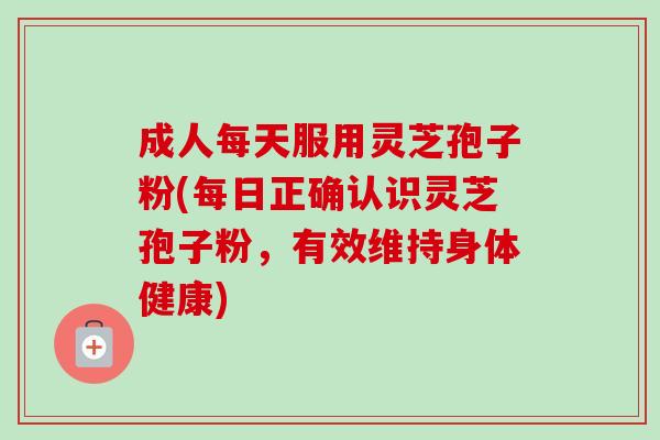 成人每天服用灵芝孢子粉(每日正确认识灵芝孢子粉,有效维持身体健康)-第1张图片-卓越灵芝孢子粉 成人每天服用灵芝孢子粉(每日正确认识灵芝孢子粉,有效维持身体健康)-第1张图片-卓越灵芝孢子粉