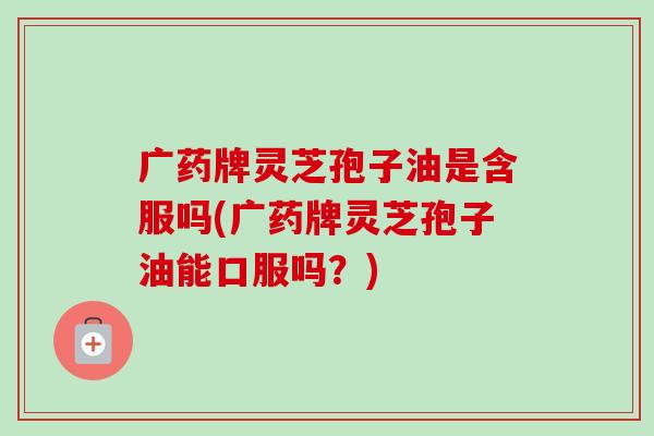 广药牌灵芝孢子油是含服吗(广药牌灵芝孢子油能口服吗?)-第1张图片-卓越灵芝孢子粉 广药牌灵芝孢子油是含服吗(广药牌灵芝孢子油能口服吗?)-第1张图片-卓越灵芝孢子粉