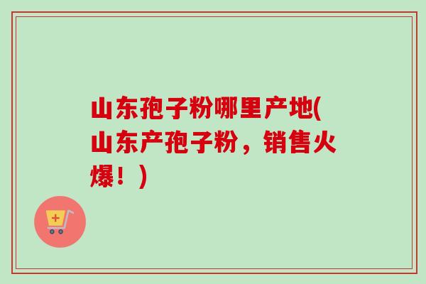 山东孢子粉哪里产地(山东产孢子粉,销售火爆!)-第1张图片-卓越灵芝孢子粉 山东孢子粉哪里产地(山东产孢子粉,销售火爆!)-第1张图片-卓越灵芝孢子粉