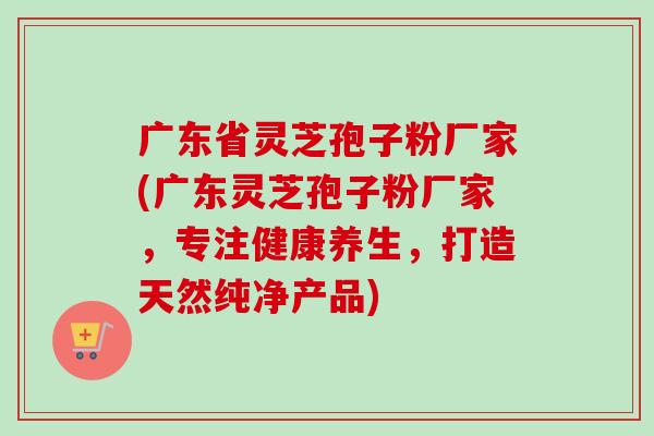 广东省灵芝孢子粉厂家(广东灵芝孢子粉厂家,专注健康养生,打造天然纯净产品)-第1张图片-卓越灵芝孢子粉 广东省灵芝孢子粉厂家(广东灵芝孢子粉厂家,专注健康养生,打造天然纯净产品)-第1张图片-卓越灵芝孢子粉