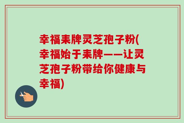 幸福耒牌灵芝孢子粉(幸福始于耒牌——让灵芝孢子粉带给你健康与幸福)-第1张图片-卓越灵芝孢子粉 幸福耒牌灵芝孢子粉(幸福始于耒牌——让灵芝孢子粉带给你健康与幸福)-第1张图片-卓越灵芝孢子粉