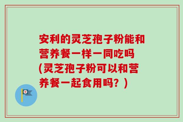 安利的灵芝孢子粉能和营养餐一样一同吃吗 (灵芝孢子粉可以和营养餐一起食用吗？)-第1张图片-卓越灵芝孢子粉