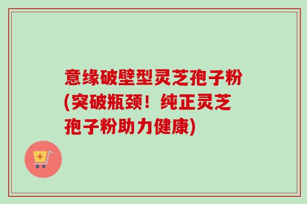 意缘破壁型灵芝孢子粉(突破瓶颈!纯正灵芝孢子粉助力健康)-第1张图片-卓越灵芝孢子粉 意缘破壁型灵芝孢子粉(突破瓶颈!纯正灵芝孢子粉助力健康)-第1张图片-卓越灵芝孢子粉