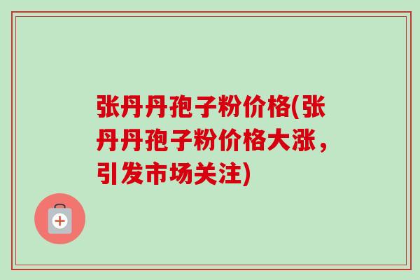 张丹丹孢子粉价格(张丹丹孢子粉价格大涨，引发市场关注)-第1张图片-卓越灵芝孢子粉