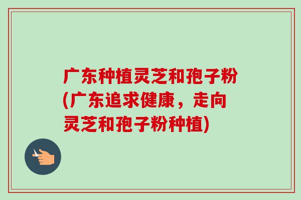 广东种植灵芝和孢子粉(广东追求健康,走向灵芝和孢子粉种植)-第1张图片-卓越灵芝孢子粉 广东种植灵芝和孢子粉(广东追求健康,走向灵芝和孢子粉种植)-第1张图片-卓越灵芝孢子粉