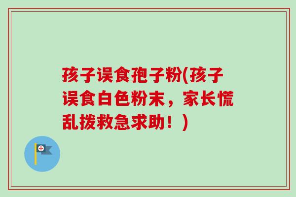 孩子误食孢子粉(孩子误食白色粉末,家长慌乱拨救急求助!)-第1张图片-卓越灵芝孢子粉 孩子误食孢子粉(孩子误食白色粉末,家长慌乱拨救急求助!)-第1张图片-卓越灵芝孢子粉