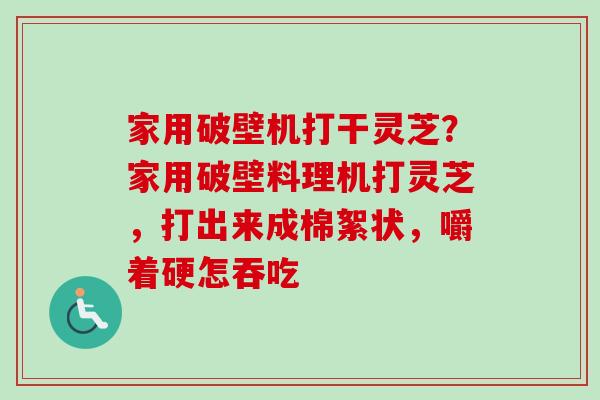 家用破壁机打干灵芝？家用破壁料理机打灵芝，打出来成棉絮状，嚼着硬怎吞吃-第1张图片-卓越灵芝孢子粉