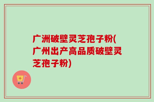 广洲破壁灵芝孢子粉(广州出产高品质破壁灵芝孢子粉)-第1张图片-卓越灵芝孢子粉 广洲破壁灵芝孢子粉(广州出产高品质破壁灵芝孢子粉)-第1张图片-卓越灵芝孢子粉