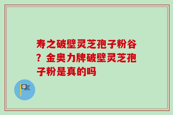 寿之破壁灵芝孢子粉谷?金奥力牌破壁灵芝孢子粉是真的吗-第1张图片-卓越灵芝孢子粉 寿之破壁灵芝孢子粉谷?金奥力牌破壁灵芝孢子粉是真的吗-第1张图片-卓越灵芝孢子粉