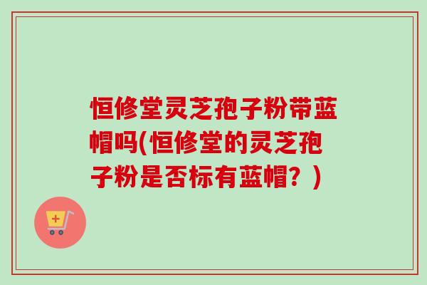 恒修堂灵芝孢子粉带蓝帽吗(恒修堂的灵芝孢子粉是否标有蓝帽？)-第1张图片-卓越灵芝孢子粉