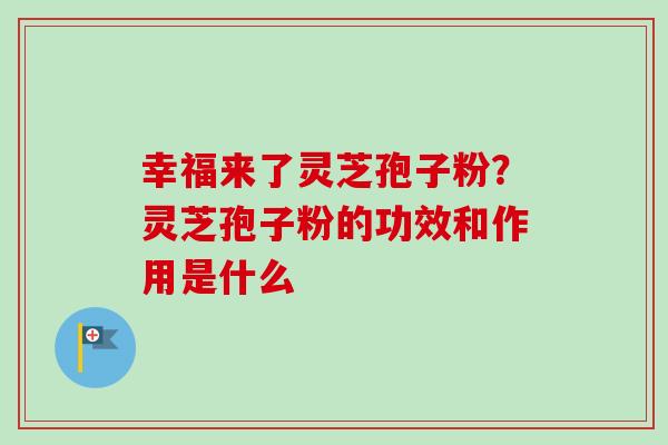 幸福来了灵芝孢子粉？灵芝孢子粉的功效和作用是什么-第1张图片-卓越灵芝孢子粉