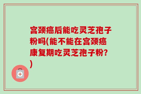 宫颈癌后能吃灵芝孢子粉吗(能不能在宫颈癌康复期吃灵芝孢子粉?)-第1张图片-卓越灵芝孢子粉 宫颈癌后能吃灵芝孢子粉吗(能不能在宫颈癌康复期吃灵芝孢子粉?)-第1张图片-卓越灵芝孢子粉