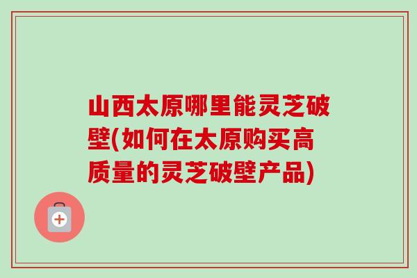 山西太原哪里能灵芝破壁(如何在太原购买高质量的灵芝破壁产品)-第1张图片-卓越灵芝孢子粉 山西太原哪里能灵芝破壁(如何在太原购买高质量的灵芝破壁产品)-第1张图片-卓越灵芝孢子粉