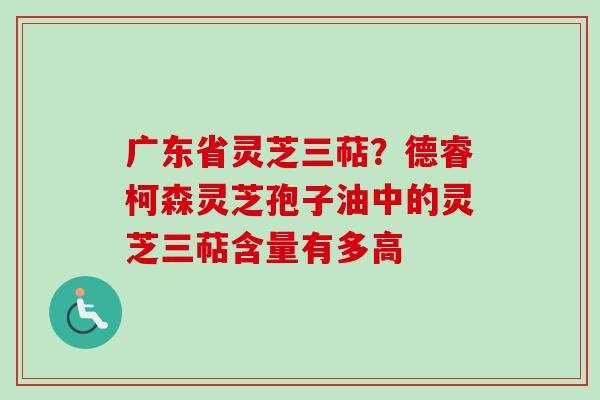 广东省灵芝三萜?德睿柯森灵芝孢子油中的灵芝三萜含量有多高-第1张图片-卓越灵芝孢子粉 广东省灵芝三萜?德睿柯森灵芝孢子油中的灵芝三萜含量有多高-第1张图片-卓越灵芝孢子粉