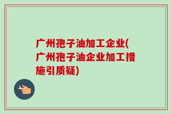 广州孢子油加工企业(广州孢子油企业加工措施引质疑)-第1张图片-卓越灵芝孢子粉 广州孢子油加工企业(广州孢子油企业加工措施引质疑)-第1张图片-卓越灵芝孢子粉