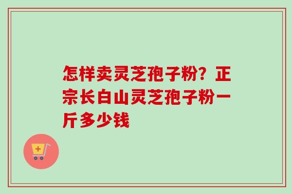 怎样卖灵芝孢子粉？正宗长白山灵芝孢子粉一斤多少钱-第1张图片-卓越灵芝孢子粉
