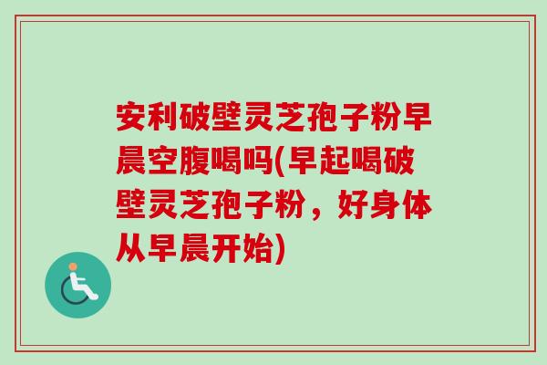 安利破壁灵芝孢子粉早晨空腹喝吗(早起喝破壁灵芝孢子粉,好身体从早晨开始)-第1张图片-卓越灵芝孢子粉 安利破壁灵芝孢子粉早晨空腹喝吗(早起喝破壁灵芝孢子粉,好身体从早晨开始)-第1张图片-卓越灵芝孢子粉