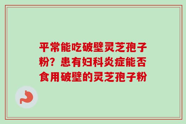 平常能吃破壁灵芝孢子粉？患有妇科炎症能否食用破壁的灵芝孢子粉-第1张图片-卓越灵芝孢子粉