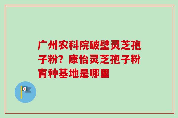 广州农科院破壁灵芝孢子粉?康怡灵芝孢子粉育种基地是哪里-第1张图片-卓越灵芝孢子粉 广州农科院破壁灵芝孢子粉?康怡灵芝孢子粉育种基地是哪里-第1张图片-卓越灵芝孢子粉