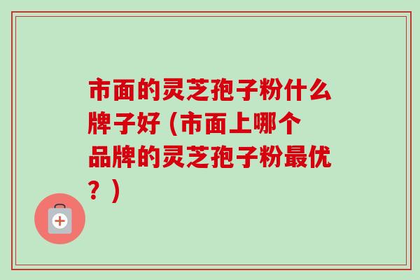 市面的灵芝孢子粉什么牌子好 (市面上哪个品牌的灵芝孢子粉最优?)-第1张图片-卓越灵芝孢子粉 市面的灵芝孢子粉什么牌子好 (市面上哪个品牌的灵芝孢子粉最优?)-第1张图片-卓越灵芝孢子粉