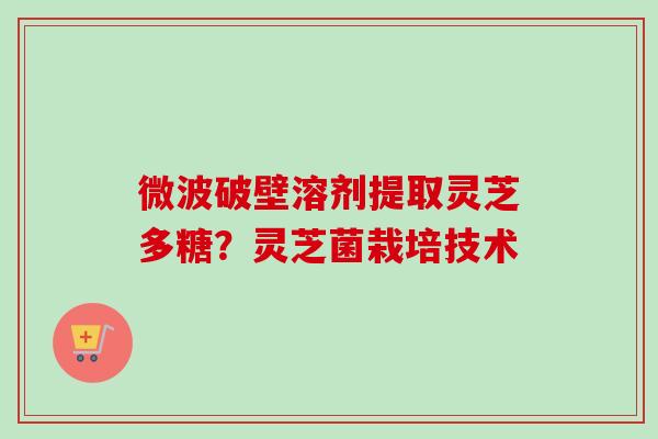 微波破壁溶剂提取灵芝多糖？灵芝菌栽培技术-第1张图片-卓越灵芝孢子粉