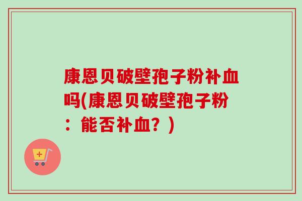 康恩贝破壁孢子粉补血吗(康恩贝破壁孢子粉:能否补血?)-第1张图片-卓越灵芝孢子粉 康恩贝破壁孢子粉补血吗(康恩贝破壁孢子粉:能否补血?)-第1张图片-卓越灵芝孢子粉