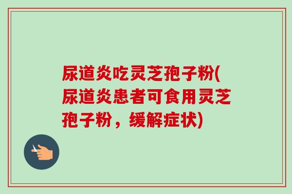 尿道炎吃灵芝孢子粉(尿道炎患者可食用灵芝孢子粉,缓解症状)-第1张图片-卓越灵芝孢子粉 尿道炎吃灵芝孢子粉(尿道炎患者可食用灵芝孢子粉,缓解症状)-第1张图片-卓越灵芝孢子粉