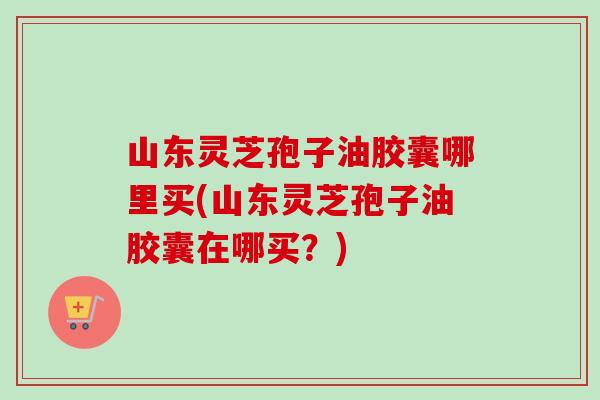 山东灵芝孢子油胶囊哪里买(山东灵芝孢子油胶囊在哪买?)-第1张图片-卓越灵芝孢子粉 山东灵芝孢子油胶囊哪里买(山东灵芝孢子油胶囊在哪买?)-第1张图片-卓越灵芝孢子粉