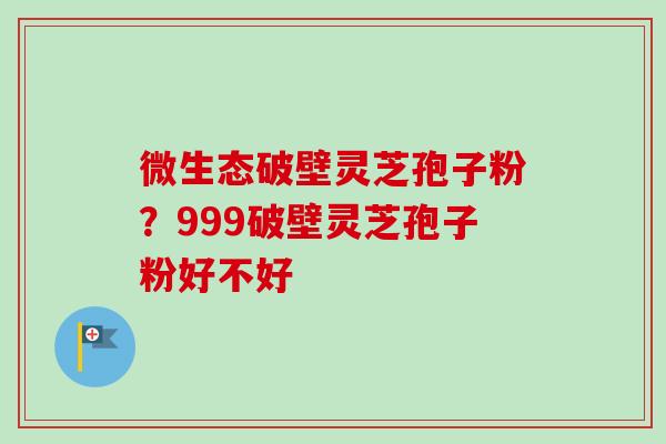 微生态破壁灵芝孢子粉?999破壁灵芝孢子粉好不好-第1张图片-卓越灵芝孢子粉 微生态破壁灵芝孢子粉?999破壁灵芝孢子粉好不好-第1张图片-卓越灵芝孢子粉