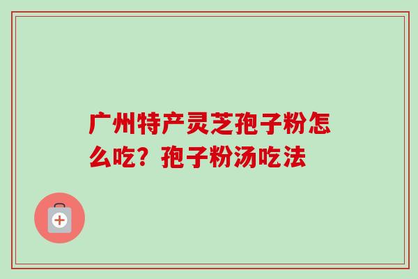 广州特产灵芝孢子粉怎么吃?孢子粉汤吃法-第1张图片-卓越灵芝孢子粉 广州特产灵芝孢子粉怎么吃?孢子粉汤吃法-第1张图片-卓越灵芝孢子粉
