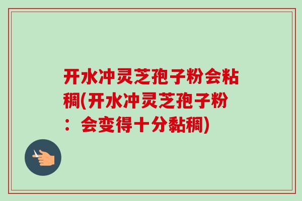 开水冲灵芝孢子粉会粘稠(开水冲灵芝孢子粉：会变得十分黏稠)-第1张图片-卓越灵芝孢子粉