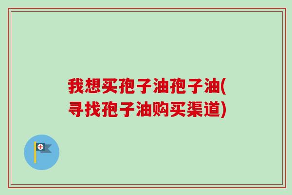 我想买孢子油孢子油(寻找孢子油购买渠道)-第1张图片-卓越灵芝孢子粉