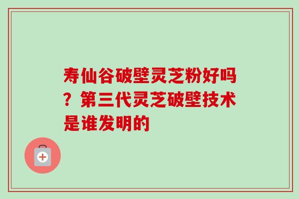 寿仙谷破壁灵芝粉好吗?第三代灵芝破壁技术是谁发明的-第1张图片-卓越灵芝孢子粉 寿仙谷破壁灵芝粉好吗?第三代灵芝破壁技术是谁发明的-第1张图片-卓越灵芝孢子粉