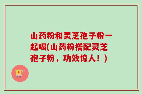 山药粉和灵芝孢子粉一起喝(山药粉搭配灵芝孢子粉，功效惊人！)-第1张图片-卓越灵芝孢子粉