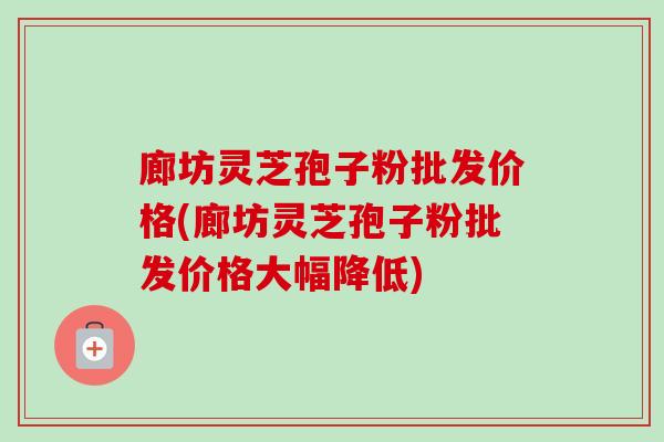 廊坊灵芝孢子粉批发价格(廊坊灵芝孢子粉批发价格大幅降低)-第1张图片-卓越灵芝孢子粉 廊坊灵芝孢子粉批发价格(廊坊灵芝孢子粉批发价格大幅降低)-第1张图片-卓越灵芝孢子粉