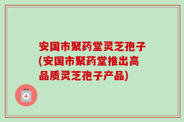 安国市聚药堂灵芝孢子(安国市聚药堂推出高品质灵芝孢子产品)-第1张图片-卓越灵芝孢子粉 安国市聚药堂灵芝孢子(安国市聚药堂推出高品质灵芝孢子产品)-第1张图片-卓越灵芝孢子粉
